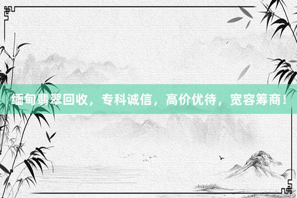 缅甸翡翠回收，专科诚信，高价优待，宽容筹商！